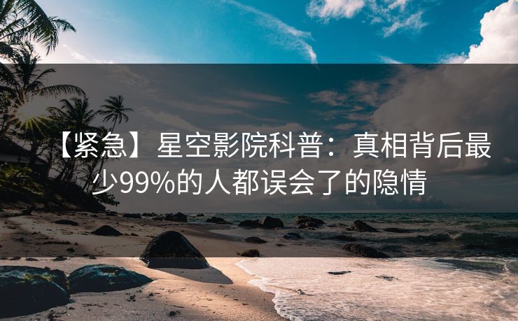 【紧急】星空影院科普：真相背后最少99%的人都误会了的隐情
