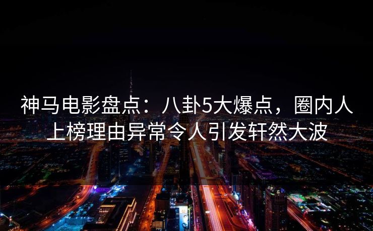 神马电影盘点：八卦5大爆点，圈内人上榜理由异常令人引发轩然大波