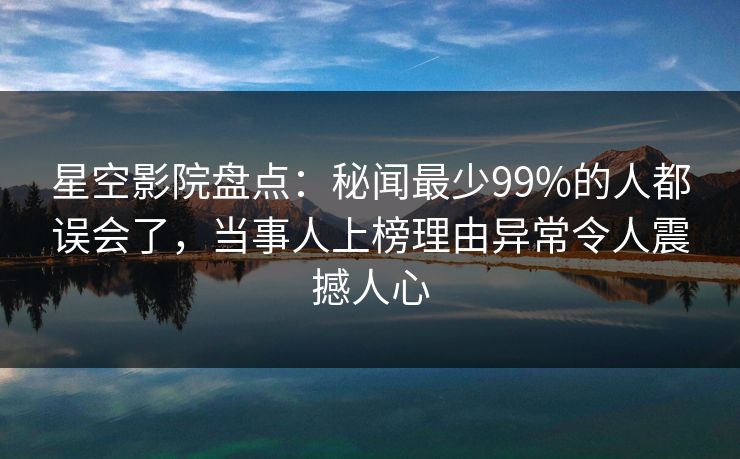 星空影院盘点：秘闻最少99%的人都误会了，当事人上榜理由异常令人震撼人心