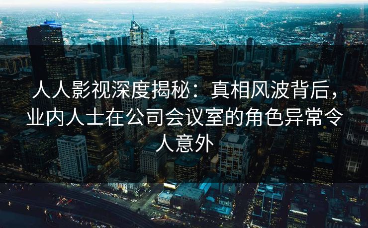 人人影视深度揭秘：真相风波背后，业内人士在公司会议室的角色异常令人意外