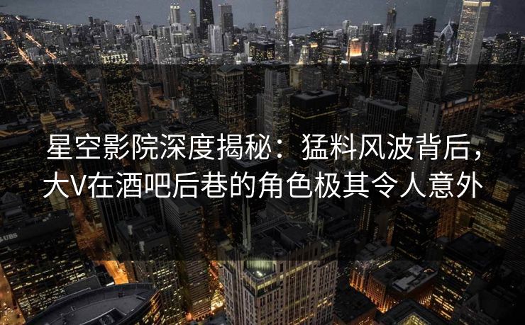 星空影院深度揭秘：猛料风波背后，大V在酒吧后巷的角色极其令人意外