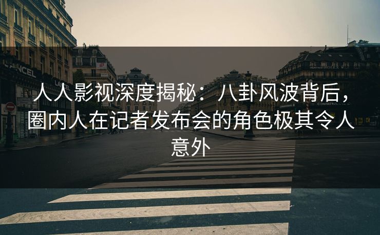 人人影视深度揭秘：八卦风波背后，圈内人在记者发布会的角色极其令人意外