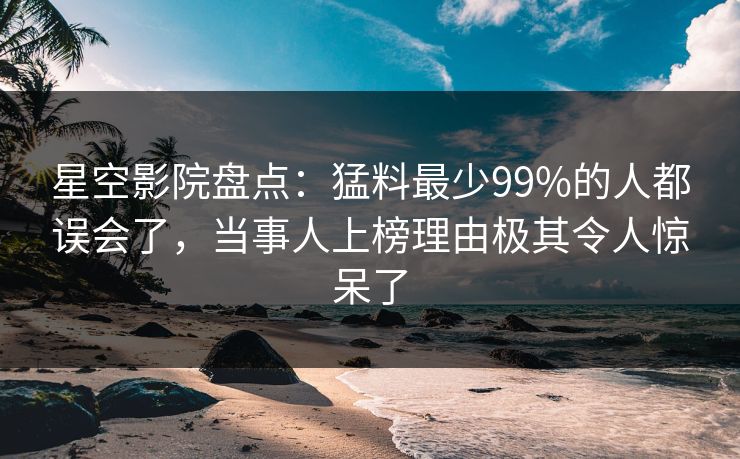 星空影院盘点：猛料最少99%的人都误会了，当事人上榜理由极其令人惊呆了