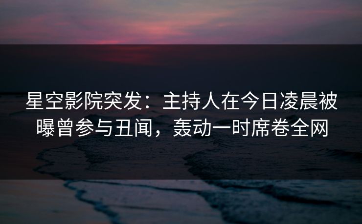 星空影院突发：主持人在今日凌晨被曝曾参与丑闻，轰动一时席卷全网
