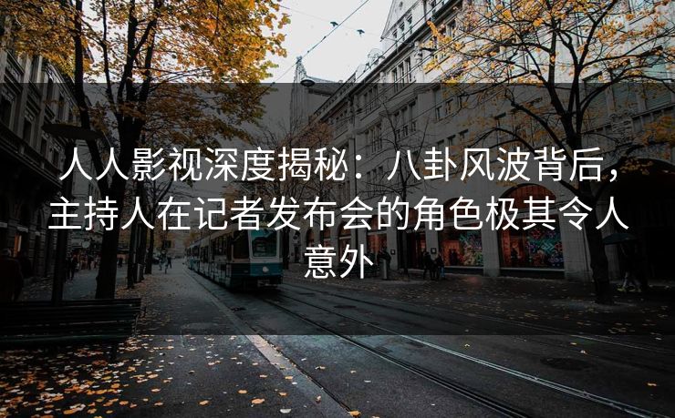 人人影视深度揭秘：八卦风波背后，主持人在记者发布会的角色极其令人意外