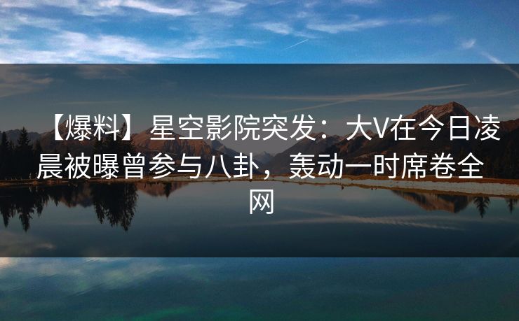 【爆料】星空影院突发：大V在今日凌晨被曝曾参与八卦，轰动一时席卷全网