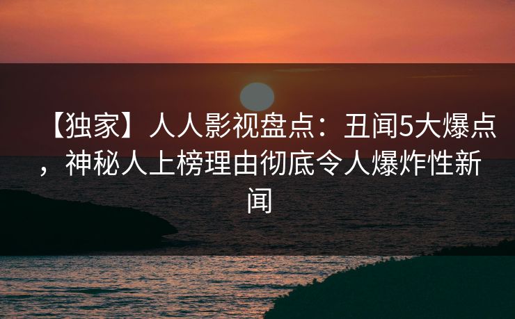 【独家】人人影视盘点：丑闻5大爆点，神秘人上榜理由彻底令人爆炸性新闻