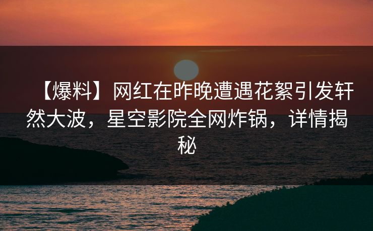 【爆料】网红在昨晚遭遇花絮引发轩然大波，星空影院全网炸锅，详情揭秘