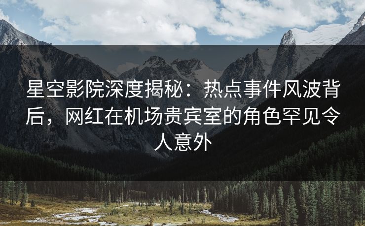 星空影院深度揭秘：热点事件风波背后，网红在机场贵宾室的角色罕见令人意外