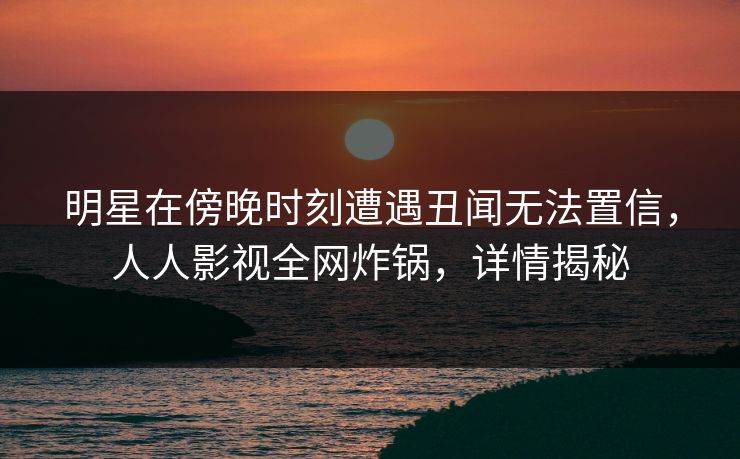 明星在傍晚时刻遭遇丑闻无法置信，人人影视全网炸锅，详情揭秘