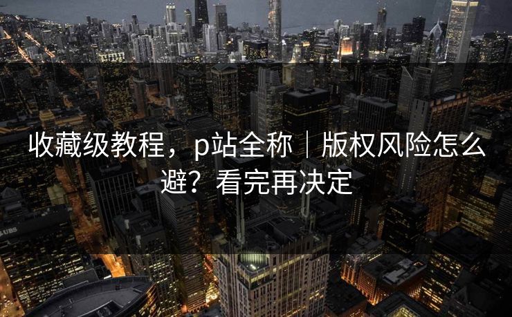 收藏级教程，p站全称｜版权风险怎么避？看完再决定