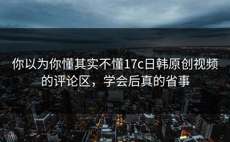你以为你懂其实不懂17c日韩原创视频的评论区，学会后真的省事