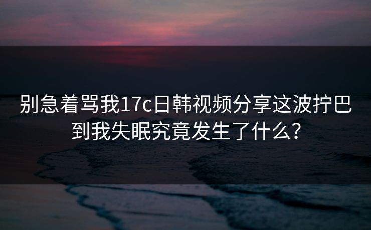 别急着骂我17c日韩视频分享这波拧巴到我失眠究竟发生了什么？