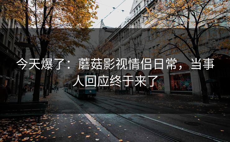 今天爆了:蘑菇影视情侣日常,当事人回应终于来了 今天爆了:蘑菇影视情侣日常,当事人回应终于来了