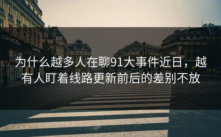 为什么越多人在聊91大事件近日,越有人盯着线路更新前后的差别不放 为什么越多人在聊91大事件近日,越有人盯着线路更新前后的差别不放