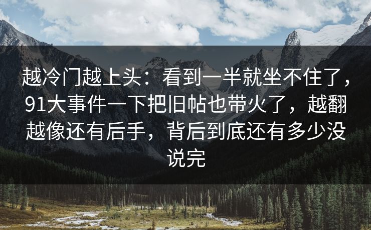 越冷门越上头:看到一半就坐不住了,91大事件一下把旧帖也带火了,越翻越像还有后手,背后到底还有多少没说完 越冷门越上头:看到一半就坐不住了,91大事件一下把旧帖也带火了,越翻越像还有后手,背后到底还有多少没说完