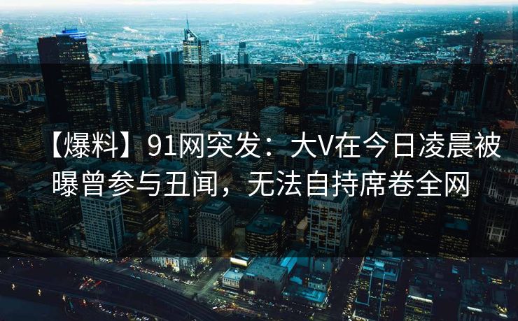 【爆料】91网突发:大V在今日凌晨被曝曾参与丑闻,无法自持席卷全网 【爆料】91网突发:大V在今日凌晨被曝曾参与丑闻,无法自持席卷全网
